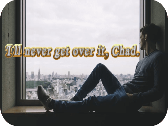 I’ll never get over it, Chad.